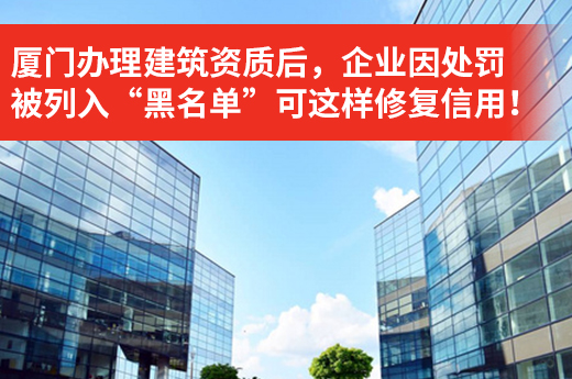 厦门办理建筑资质后，企业因处罚被列入“黑名单”可这样修复信用！